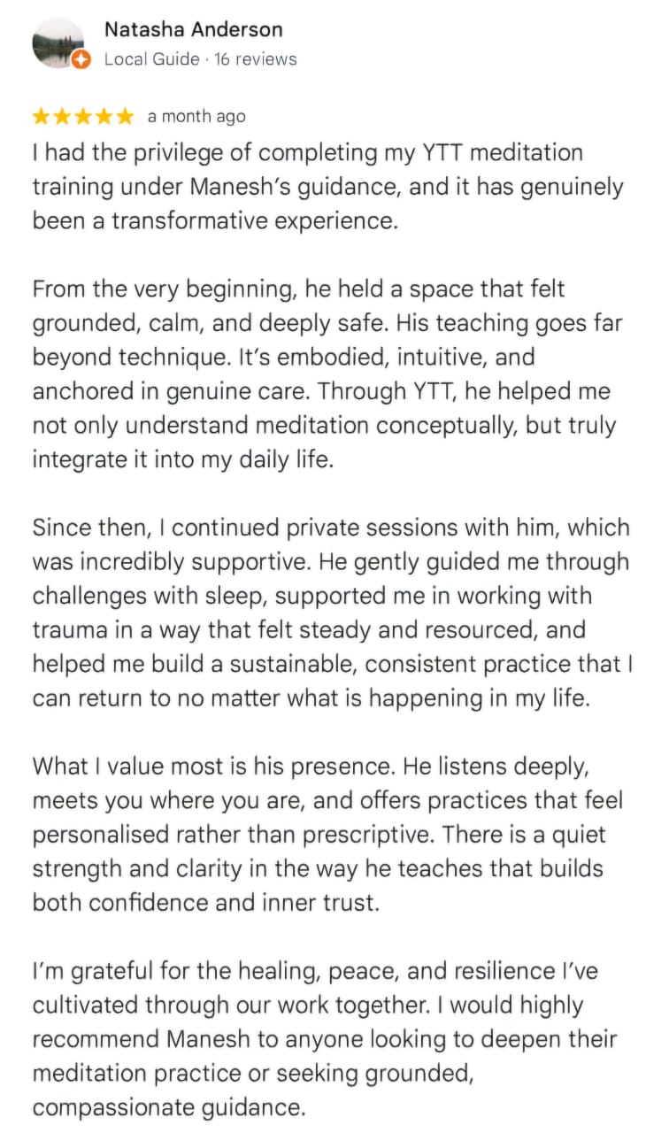 Natasha Anderson
Local Guide · 16 reviews
★★★★★ a month ago
I had the privilege of completing my YTT meditation training under Manesh’s guidance, and it has genuinely been a transformative experience.

From the very beginning, he held a space that felt grounded, calm, and deeply safe. His teaching goes far beyond technique. It’s embodied, intuitive, and anchored in genuine care. Through YTT, he helped me not only understand meditation conceptually, but truly integrate it into my daily life.

Since then, I continued private sessions with him, which was incredibly supportive. He gently guided me through challenges with sleep, supported me in working with trauma in a way that felt steady and resourced, and helped me build a sustainable, consistent practice that I can return to no matter what is happening in my life.

What I value most is his presence. He listens deeply, meets you where you are, and offers practices that feel personalised rather than prescriptive. There is a quiet strength and clarity in the way he teaches that builds both confidence and inner trust.

I’m grateful for the healing, peace, and resilience I’ve cultivated through our work together. I would highly recommend Manesh to anyone looking to deepen their meditation practice or seeking grounded, compassionate guidance.